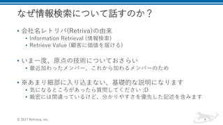 なぜ情報検索について話すのか？
• 会社名レトリバ(Retriva)の由来
• Information Retrieval (情報検索)
• Retrieve Value (顧客に価値を届ける)
• いま一度、原点の技術についておさらい
• 最近加わったメンバー、これから加わるメンバーのため
• ※あまり細部に入り込まない、基礎的な説明になります
• 気になるところがあったら質問してください :D
• 厳密には間違っているけど、分かりやすさを優先した記述を含みます
© 2017 Retrieva, Inc. 4
 