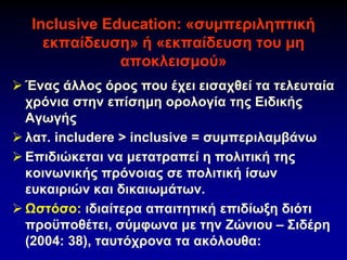Ιnclusive Εducation: «συμπεριληπτική
εκπαίδευση» ή «εκπαίδευση του μη
αποκλεισμού»
➢ Ένας άλλος όρος που έχει εισαχθεί τα τελευταία
χρόνια στην επίσημη ορολογία της Ειδικής
Αγωγής
➢ λατ. includere > inclusive = συμπεριλαμβάνω
➢ Επιδιώκεται να μετατραπεί η πολιτική της
κοινωνικής πρόνοιας σε πολιτική ίσων
ευκαιριών και δικαιωμάτων.
➢ Ωστόσο: ιδιαίτερα απαιτητική επιδίωξη διότι
προϋποθέτει, σύμφωνα με την Ζώνιου – Σιδέρη
(2004: 38), ταυτόχρονα τα ακόλουθα:
 