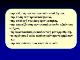 •την αλλαγή των κοινωνικών αντιλήψεων,
•την άρση των προκαταλήψεων,
•την αποδοχή της διαφορετικότητας,
•την επανεξέταση των εκπαιδευτικών αξιών και
στόχων,
•τη ριζοσπαστική εκπαιδευτική μεταρρύθμιση,
•το σχεδιασμό νέων αναλυτικών προγραμμάτων
και
•την εκπαίδευση των εκπαιδευτικών
 
