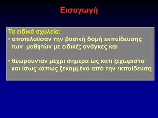 Εισαγωγή
Τα ειδικά σχολεία:
• αποτελούσαν την βασική δομή εκπαίδευσης
των μαθητών με ειδικές ανάγκες και
• θεωρούνταν μέχρι σήμερα ως κάτι ξεχωριστό
και ίσως κάπως ξεκομμένο από την εκπαίδευση
 