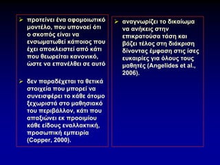 ➢ προτείνει ένα αφομοιωτικό
μοντέλο, που υπονοεί ότι
ο σκοπός είναι να
ενσωματωθεί κάποιος που
έχει αποκλειστεί από κάτι
που θεωρείται κανονικό,
ώστε να επανέλθει σε αυτό
➢ δεν παραδέχεται τα θετικά
στοιχεία που μπορεί να
συνεισφέρει το κάθε άτομο
ξεχωριστά στο μαθησιακό
του περιβάλλον, κάτι που
απαξιώνει εκ προοιμίου
κάθε είδους εναλλακτική,
προσωπική εμπειρία
(Copper, 2000).
➢ αναγνωρίζει το δικαίωμα
να ανήκεις στην
επικρατούσα τάση και
βάζει τέλος στη διάκριση
δίνοντας έμφαση στις ίσες
ευκαιρίες για όλους τους
μαθητές (Angelides et al.,
2006).
 