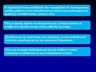 Η συμπεριληπτική εκπαίδευση δεν περιορίζεται σε συγκεκριμένες
ομάδες μαθητών αλλά απευθύνεται σε όλους τους εμπλεκομένους
(μαθητές, εκπαιδευτικούς, γονείς κ.λπ.).
Όλες οι φωνές πρέπει να ακούγονται και η αλλαγή πρέπει να
συμβεί στο σχολείο και όχι στους μαθητές ως άτομα.
Σχετίζεται με την κουλτούρα των σχολείων, με την εκπαιδευτική
πολιτική γενικότερα και με την κοινωνική δικαιοσύνη.
Είναι μια συνεχής διαδικασία και όχι ένα στάδιο το οποίο
μπορούμε να φτάσουμε σε μια συγκεκριμένη στιγμή.
 