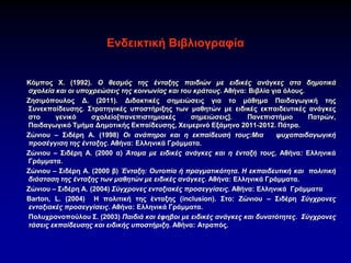 Ενδεικτική Βιβλιογραφία
Κόμπος Χ. (1992). Ο θεσμός της ένταξης παιδιών με ειδικές ανάγκες στα δημοτικά
σχολεία και οι υποχρεώσεις της κοινωνίας και του κράτους. Αθήνα: Βιβλία για όλους.
Ζησιμόπουλος Δ. (2011). Διδακτικές σημειώσεις για το μάθημα Παιδαγωγική της
Συνεκπαίδευσης. Στρατηγικές υποστήριξης των μαθητών με ειδικές εκπαιδευτικές ανάγκες
στο γενικό σχολείο[πανεπιστημιακές σημειώσεις]. Πανεπιστήμιο Πατρών,
Παιδαγωγικό Τμήμα Δημοτικής Εκπαίδευσης, Χειμερινό Εξάμηνο 2011-2012. Πάτρα.
Ζώνιου – Σιδέρη Α. (1998) Οι ανάπηροι και η εκπαίδευσή τους:Μια ψυχοπαιδαγωγική
προσέγγιση της ένταξης. Αθήνα: Ελληνικά Γράμματα.
Ζώνιου – Σιδέρη Α. (2000 α) Άτομα με ειδικές ανάγκες και η ένταξή τους, Αθήνα: Ελληνικά
Γράμματα.
Ζώνιου – Σιδέρη Α. (2000 β) Ένταξη: Ουτοπία ή πραγματικότητα. Η εκπαιδευτική και πολιτική
διάσταση της ένταξης των μαθητών με ειδικές ανάγκες. Αθήνα: Ελληνικά Γράμματα.
Ζώνιου – Σιδέρη Α. (2004) Σύγχρονες ενταξιακές προσεγγίσεις. Αθήνα: Ελληνικά Γράμματα
Barton, L. (2004) Η πολιτική της ένταξης (inclusion). Στο: Ζώνιου – Σιδέρη Σύγχρονες
ενταξιακές προσεγγίσεις. Αθήνα: Ελληνικά Γράμματα.
Πολυχρονοπούλου Σ. (2003) Παιδιά και έφηβοι με ειδικές ανάγκες και δυνατότητες. Σύγχρονες
τάσεις εκπαίδευσης και ειδικής υποστήριξη. Αθήνα: Ατραπός.
 
