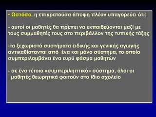 • Ωστόσο, η επικρατούσα άποψη πλέον υπαγορεύει ότι:
- αυτοί οι μαθητές θα πρέπει να εκπαιδεύονται μαζί με
τους συμμαθητές τους στο περιβάλλον της τυπικής τάξης
-τα ξεχωριστά συστήματα ειδικής και γενικής αγωγής
αντικαθίστανται από ένα και μόνο σύστημα, το οποίο
συμπεριλαμβάνει ένα ευρύ φάσμα μαθητών
- σε ένα τέτοιο «συμπεριληπτικό» σύστημα, όλοι οι
μαθητές θεωρητικά φοιτούν στο ίδιο σχολείο
 