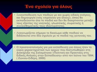 Ένα σχολείο για όλους
• Συνεκπαίδευση των παιδιών με και χωρίς ειδικές ανάγκες,
και δημιουργία ενός «σχολείου για όλους», όπου θα
εκπαιδεύονται όλα τα παιδιά και δεν θα διακρίνονται μεταξύ
τους εξαιτίας της νοητικής, γλωσσικής, σωματικής ή
συναισθηματικής τους ιδιαιτερότητας.
• Αναγνωρίζεται σήμερα το δικαίωμα κάθε παιδιού να
διδάσκεται στο ίδιο σχολείο με τα παιδιά της γειτονιάς του.
• Ο προσανατολισμός για μια εκπαίδευση για όλους ήταν το
κύριο χαρακτηριστικό των αρχών που διατυπώθηκαν στη
Διακήρυξη της Σαλαμάνγκα «Πολιτική και Πρακτικές στις
Ειδικές Ανάγκες στην Εκπαίδευση» από τον Ιούνιο του 1994.
( Ζώνιου-Σιδέρη, 2000)
 