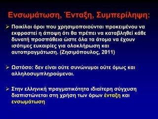 Ενσωμάτωση, Ένταξη, Συμπερίληψη:
➢ Ποικίλοι όροι που χρησιμοποιούνται προκειμένου να
εκφραστεί η άποψη ότι θα πρέπει να καταβληθεί κάθε
δυνατή προσπάθεια ώστε όλα τα άτομα να έχουν
ισότιμες ευκαιρίες για ολοκλήρωση και
αυτοπραγμάτωση. (Ζησιμόπουλος, 2011)
➢ Ωστόσο: δεν είναι ούτε συνώνυμοι ούτε όμως και
αλληλοσυμπληρούμενοι.
➢ Στην ελληνική πραγματικότητα ιδιαίτερη σύγχυση
διαπιστώνεται στη χρήση των όρων ένταξη και
ενσωμάτωση
 