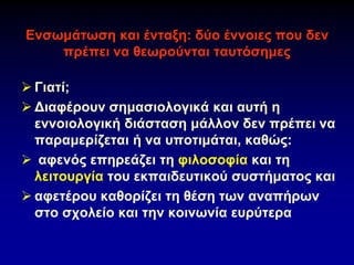 Ενσωμάτωση και ένταξη: δύο έννοιες που δεν
πρέπει να θεωρούνται ταυτόσημες
➢ Γιατί;
➢ Διαφέρουν σημασιολογικά και αυτή η
εννοιολογική διάσταση μάλλον δεν πρέπει να
παραμερίζεται ή να υποτιμάται, καθώς:
➢ αφενός επηρεάζει τη φιλοσοφία και τη
λειτουργία του εκπαιδευτικού συστήματος και
➢ αφετέρου καθορίζει τη θέση των αναπήρων
στο σχολείο και την κοινωνία ευρύτερα
 