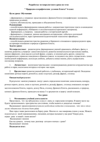 Разработка метапредметного урока по теме
" Природно-географические условия Египта" 6 класс
Цели урока: Обучающие
- сформировать у учащихся представления о Древнем Египте (географическое положение,
природные условия);
- изучить обстоятельства, приведшие к объединению Египта;
Развивающие
- способствовать формированию навыка работы с документами (прочтение текста и нахождение
нужной информации, обобщение и систематизация исторического материала);
- формировать у учащихся, навыки работы с исторической картой;
- формировать у учащихся умения выстраивать исторические события в логической
последовательности, через применения педагогической технологии «фишбоун»;
Воспитательная
- способствовать развитию чувства уважения и бережного отношения к природе родного края,
на примере отношения к природе в Древнем Египте;
Задачи урока:
Метапредметные: развитие речи; формирование умений сравнивать, обобщать факты и
понятия; развитие у учащихся самостоятельности; развитие внимательности при поиске ошибок,
умение оформлять свои мысли в устной форме; слушать и понимать речь других; совместно
договариваться о правилах поведения и общения в школе и следовать им, уметь осуществлять поиск
необходимой информации, используя учебник, добывать новые знания, уметь осуществлять
постановку вопросов.
1. Личностные: воспитание чувства само- и взаимоуважения; развитие сотрудничества при
работе в парах; воспитание интереса к истории как науки.
2. Предметные: развитие умений работать с учебником, исторической картой. Овладение
понятиями: речные пороги, речной ил, оазис в пустыне, рельеф, фараон, столица.
Ожидаемый результат:
В результате занятия учащиеся смогут давать определение понятиям: цивилизация, папирус,
речные пороги, дельта, оазис в пустыне, речной ил, рельеф, фараон, столица; показывать на карте
местоположение Египта, пороги, дельту Нила, столицу Древнего Египта, рассказывать о природе,
климате Древнего Египта, приводить не менее 3-х аргументов в защиту своей позиции.
Ход урока
1. Мотивация к учебной деятельности
Представьте, что вы заблудились в лесу и связь со взрослыми потеряна. В каком месте вы
будете организовывать пространство для стоянки, чтобы выжить и дождаться помощи?
Высказывают предположения (учителю необходимо подвести к пониманию, что это в этом
месте обязательно должна быть река)
Наш город также расположен на берегу реки. Многие из вас наверняка стояли у воды. Можете
поделиться со мной переживаниями, эмоциями, которые вызывает у вас река? Какую роль
играет река в нашей с вами жизни?
Высказывают мнения
Как вы думаете, почему наш разговор сегодня я начала с реки?
Высказывают мнения
Подводится итог:
 