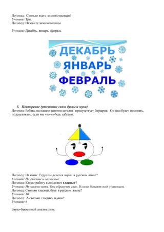 Логопед: Сколько всего зимних месяцев?
Ученики: Три.
Логопед: Назовите зимние месяцы
Ученики: Декабрь, январь, февраль
3. Повторение (уточнение связи буквы и звука)
Логопед: Ребята, на нашем занятии сегодня присутствует Звукарик. Он нам будет помогать,
подсказывать, если мы что-нибудь забудем.
Логопед: На какие 2 группы делятся звуки в русском языке?
Ученики: На гласные и согласные.
Логопед: Какую работу выполняют гласные?
Ученики: Их можно петь. Они образуют слог. В слове бывают под ударением.
Логопед: Сколько гласных букв в русском языке?
Ученики: 10
Логопед: А сколько гласных звуков?
Ученики: 6
Звуко-буквенный анализ слов:
 