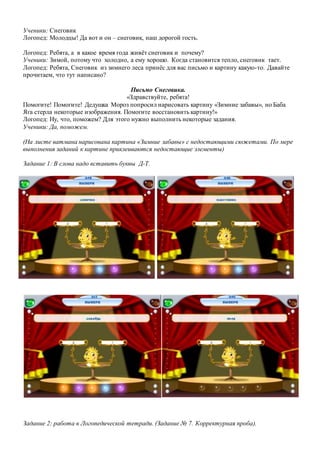 Ученики: Снеговик
Логопед: Молодцы! Да вот и он – снеговик, наш дорогой гость.
Логопед: Ребята, а в какое время года живёт снеговик и почему?
Ученики: Зимой, потому что холодно, а ему хорошо. Когда становится тепло, снеговик тает.
Логопед: Ребята, Снеговик из зимнего леса принёс для вас письмо и картину какую-то. Давайте
прочитаем, что тут написано?
Письмо Снеговика.
«Здравствуйте, ребята!
Помогите! Помогите! Дедушка Мороз попросил нарисовать картину «Зимние забавы», но Баба
Яга стерла некоторые изображения. Помогите восстановить картину!»
Логопед: Ну, что, поможем? Для этого нужно выполнить некоторые задания.
Ученики: Да, поможем.
(На листе ватмана нарисована картина «Зимние забавы» с недостающими сюжетами. По мере
выполнения заданий к картине приклеиваются недостающие элементы)
Задание 1: В слова надо вставить буквы Д-Т.
Задание 2: работа в Логопедической тетради. (Задание № 7. Корректурная проба).
 