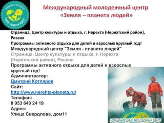 Страница, Центр культуры и отдыха, г. Нерехта (Нерехтский район),
Россия
Программы активного отдыха для детей и взрослых круглый год!
Международный центр "Земля - планета людей"
Страница, Центр культуры и отдыха, г. Нерехта
(Нерехтский район), Россия
Программы активного отдыха для детей и взрослых
круглый год!
Администратор:
Дмитрий Котляров
Сайт:
http://www.nerehta-planeta.ru/
Телефон:
8 953 649 24 19
Адрес:
Улица Свердлова, дом11
 