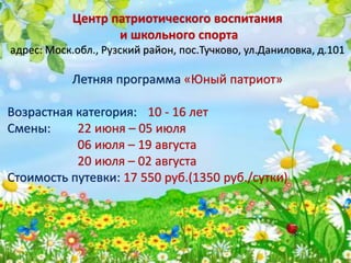 Центр патриотического воспитания
и школьного спорта
адрес: Моск.обл., Рузский район, пос.Тучково, ул.Даниловка, д.101
Летняя программа «Юный патриот»
Возрастная категория: 10 - 16 лет
Смены: 22 июня – 05 июля
06 июля – 19 августа
20 июля – 02 августа
Стоимость путевки: 17 550 руб.(1350 руб./сутки)
 