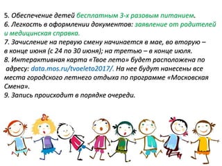5. Обеспечение детей бесплатным 3-х разовым питанием.
6. Легкость в оформлении документов: заявление от родителей
и медицинская справка.
7. Зачисление на первую смену начинается в мае, во вторую –
в конце июня (с 24 по 30 июня); на третью – в конце июля.
8. Интерактивная карта «Твое лето» будет расположена по
адресу: data.mos.ru/tvoeleto2017/. На нее будут нанесены все
места городского летнего отдыха по программе «Московская
Смена».
9. Запись происходит в порядке очереди.
 