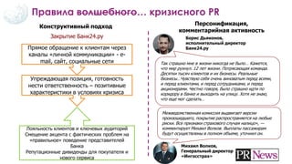 Правила волшебного… кризисного PR
Конструктивный подход Персонификация,
комментарийная активность
Закрытие Банк24.ру
Прямое обращение к клиентам через
каналы «личной коммуникации» - e-
mail, сайт, социальные сети
Упреждающая позиция, готовность
нести ответственность – позитивные
характеристики в условиях кризиса
Лояльность клиентов и ключевых аудиторий
Смещение акцента с фактических проблем на
«правильное» поведение представителей
Банка
Репутационные дивиденды для покупателя и
нового сервиса
Так страшно мне в жизни никогда не было… Кажется,
что мир рухнул. 12 лет жизни. Потрясающая команда.
Десятки тысяч клиентов и их бизнесы. Реальные
бизнесы…Чувствую себя очень виноватым перед всеми,
и перед клиентами, и перед сотрудниками, и перед
акционерами. Честно говоря, было страшно идти по
коридору в банке и выходить на улицу. Хотя не знаю,
что еще мог сделать…
Борис Дьяконов,
исполнительный директор
Банк24.ру
Межведомственная комиссия выдвигает версии
произошедшего, покрытие распространяется на любые
риски. Все признаки страхового случая налицо», —
комментирует Михаил Волков. Выплаты пассажирам
будут осуществлены в полном объеме, уточнил он.
Михаил Волков,
Генеральный директор
«Ингосстрах»
 