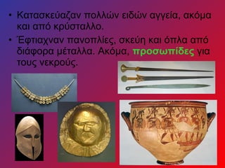 • Κατασκεύαζαν πολλών ειδών αγγεία, ακόμα
και από κρύσταλλο.
• Έφτιαχναν πανοπλίες, σκεύη και όπλα από
διάφορα μέταλλα. Ακόμα, προσωπίδες για
τους νεκρούς.
 