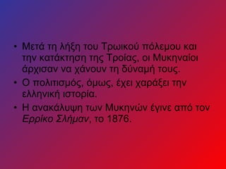 • Μετά τη λήξη του Τρωικού πόλεμου και
την κατάκτηση της Τροίας, οι Μυκηναίοι
άρχισαν να χάνουν τη δύναμή τους.
• Ο πολιτισμός, όμως, έχει χαράξει την
ελληνική ιστορία.
• Η ανακάλυψη των Μυκηνών έγινε από τον
Ερρίκο Σλήμαν, το 1876.
 
