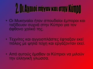 • Οι Μυκηναίοι ήταν σπουδαίοι έμποροι και
ταξίδευαν συχνά στην Κύπρο για τον
άφθονο χαλκό της.
• Τεχνίτες και αγγειοπλάστες έφτιαξαν εκεί
πόλεις με ψηλά τείχη και εργάζονταν εκεί.
• Από αυτούς έμαθαν οι Κύπριοι να μιλούν
την ελληνική γλώσσα.
 