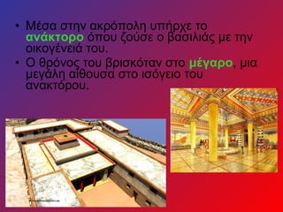 • Μέσα στην ακρόπολη υπήρχε το
ανάκτορο όπου ζούσε ο βασιλιάς με την
οικογένειά του.
• Ο θρόνος του βρισκόταν στο μέγαρο, μια
μεγάλη αίθουσα στο ισόγειο του
ανακτόρου.
 
