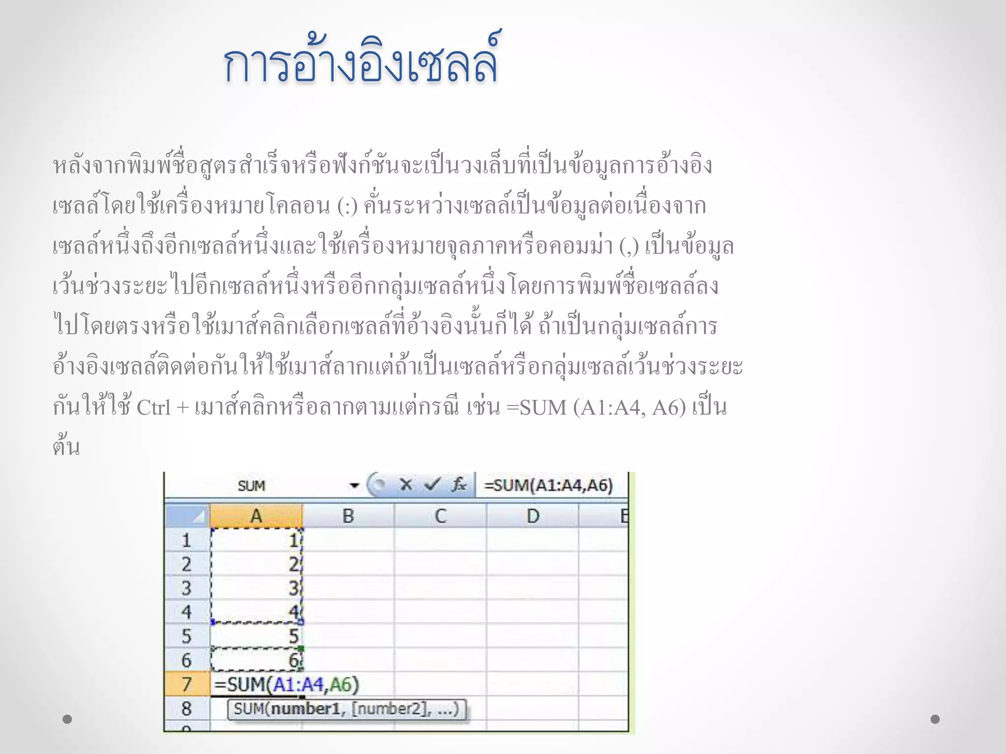 การอ้างอิงเซลล์
หลังจากพิมพ์ชื่อสูตรสาเร็จหรือฟังก์ชันจะเป็นวงเล็บที่เป็นข้อมูลการอ้างอิง
เซลล์โดยใช้เครื่องหมายโคลอน (:) คั่นระหว่างเซลล์เป็นข้อมูลต่อเนื่องจาก
เซลล์หนึ่งถึงอีกเซลล์หนึ่งและใช้เครื่องหมายจุลภาคหรือคอมม่า (,) เป็นข้อมูล
เว้นช่วงระยะไปอีกเซลล์หนึ่งหรืออีกกลุ่มเซลล์หนึ่งโดยการพิมพ์ชื่อเซลล์ลง
ไปโดยตรงหรือใช้เมาส์คลิกเลือกเซลล์ที่อ้างอิงนั้นก็ได้ถ้าเป็นกลุ่มเซลล์การ
อ้างอิงเซลล์ติดต่อกันให้ใช้เมาส์ลากแต่ถ้าเป็นเซลล์หรือกลุ่มเซลล์เว้นช่วงระยะ
กันให้ใช้ Ctrl + เมาส์คลิกหรือลากตามแต่กรณี เช่น =SUM (A1:A4, A6) เป็น
ต้น
 