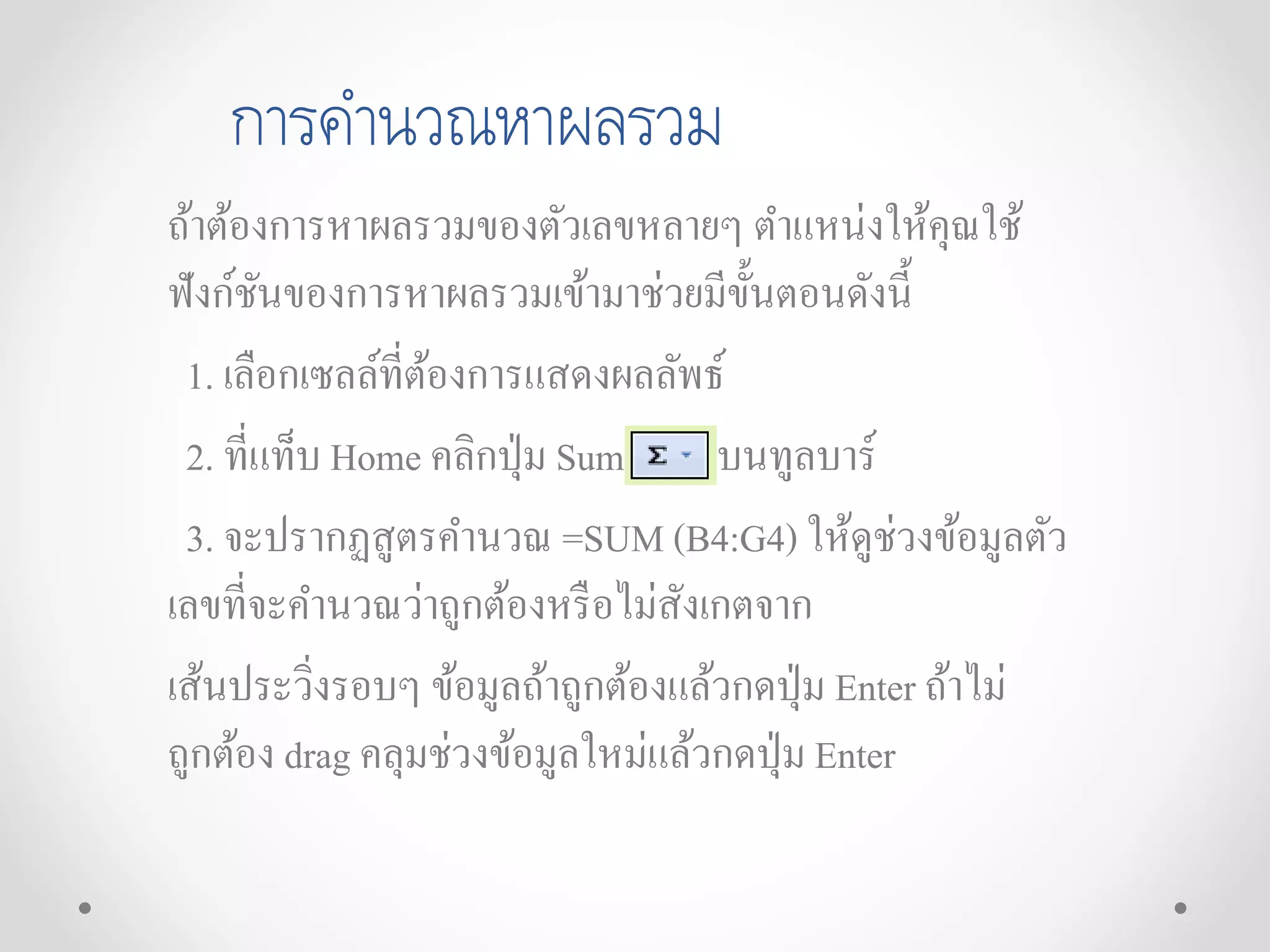 การคานวณหาผลรวม
ถ้าต้องการหาผลรวมของตัวเลขหลายๆ ตาแหน่งให้คุณใช้
ฟังก์ชันของการหาผลรวมเข้ามาช่วยมีขั้นตอนดังนี้
1. เลือกเซลล์ที่ต้องการแสดงผลลัพธ์
2. ที่แท็บ Home คลิกปุ่ม Sum บนทูลบาร์
3. จะปรากฏสูตรคานวณ =SUM (B4:G4) ให้ดูช่วงข้อมูลตัว
เลขที่จะคานวณว่าถูกต้องหรือไม่สังเกตจาก
เส้นประวิ่งรอบๆ ข้อมูลถ้าถูกต้องแล้วกดปุ่ม Enter ถ้าไม่
ถูกต้อง drag คลุมช่วงข้อมูลใหม่แล้วกดปุ่ม Enter
 
