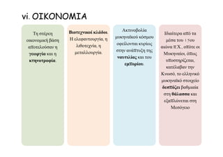 Τη στέρεη
οικονομική βάση
αποτελούσαν η
γεωργία και η
κτηνοτροφία.
Βιοτεχνικοί κλάδοι.
Η ελεφαντουργία, η
λιθοτεχνία, η
μεταλλουργία.
Ακτινοβολία
μυκηναϊκού κόσμου
οφείλονται κυρίως
στην ανάπτυξη της
ναυτιλίας και του
εμπορίου.
Ιδιαίτερα από τα
μέσα του 15ου
αιώνα π.Χ., οπότε οι
Μυκηναίοι, όπως
υποστηρίζεται,
κατέλαβαν την
Κνωσό, το ελληνικό
μυκηναϊκό στοιχείο
δεσπόζει βαθμιαία
στη θάλασσα και
εξαπλώνεται στη
Μεσόγειο
vi. ΟΙΚΟΝΟΜΙΑ
 
