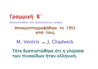 Γραμμική Β΄
Χρησιμοποιήθηκε από εξειδικευμένους γραφείς
Αποκρυπτογραφήθηκε το 1952
από τους
M. Ventris και J. Chadwick
Τότε διαπιστώθηκε ότι η γλώσσα
των πινακίδων ήταν ελληνική.
 