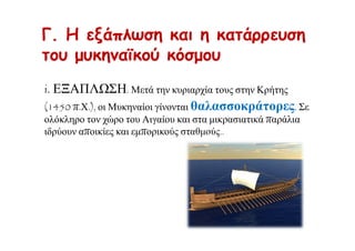 Γ. Η εξάπλωση και η κατάρρευση
του μυκηναϊκού κόσμου
i. ΕΞΑΠΛΩΣΗ. Μετά την κυριαρχία τους στην Κρήτης
(1450 π.Χ.), οι Μυκηναίοι γίνονται θαλασσοκράτορες. Σε
ολόκληρο τον χώρο του Αιγαίου και στα μικρασιατικά παράλια
ιδρύουν αποικίες και εμπορικούς σταθμούς..
 