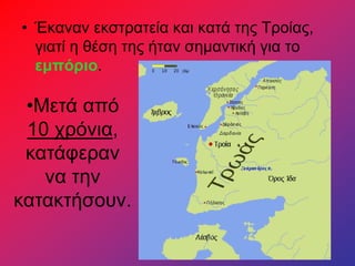 • Έκαναν εκστρατεία και κατά της Τροίας,
γιατί η θέση της ήταν σημαντική για το
εμπόριο.
•Μετά από
10 χρόνια,
κατάφεραν
να την
κατακτήσουν.
 