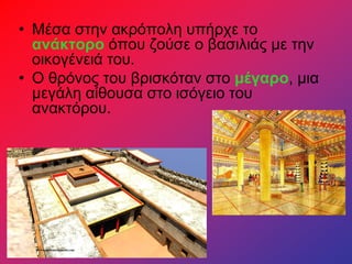 • Μέσα στην ακρόπολη υπήρχε το
ανάκτορο όπου ζούσε ο βασιλιάς με την
οικογένειά του.
• Ο θρόνος του βρισκόταν στο μέγαρο, μια
μεγάλη αίθουσα στο ισόγειο του
ανακτόρου.
 