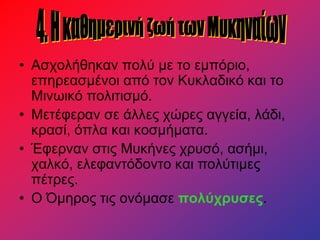 • Ασχολήθηκαν πολύ με το εμπόριο,
επηρεασμένοι από τον Κυκλαδικό και το
Μινωικό πολιτισμό.
• Μετέφεραν σε άλλες χώρες αγγεία, λάδι,
κρασί, όπλα και κοσμήματα.
• Έφερναν στις Μυκήνες χρυσό, ασήμι,
χαλκό, ελεφαντόδοντο και πολύτιμες
πέτρες.
• Ο Όμηρος τις ονόμασε πολύχρυσες.
 