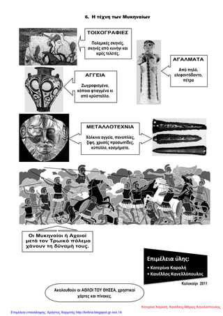 6. Η τέχνη των Μυκηναίων
ΣΟΙΥΟΓΡΑΦΙΔ΢
Πνιεκηθέο ζθελέο,
ζθελέο από θπλήγη θαη
ηεξέο ηειεηέο.
ΑΓΓΔΙΑ
Εσγξαθηζκέλα,
θάπνηα θηηαγκέλα θη
από θξύζηαιιν.
ΜΔΣΑΛΛΟΣΔΥΝΙΑ
Υάιθηλα αγγεία, παλνπιίεο,
μίθε, ρξπζέο πξνζσπίδεο,
θύπειια, θνζκήκαηα.
ΑΓΑΛΜΑΣΑ
Από πειό,
ειεθαληόδνλην,
πέηξα
Οη Μπθελαίνη ή Αραηνί
κεηά ηνλ Σξσηθό πόιεκν
ράλνπλ ηε δύλακή ηνπο.
Επιμέλεια φλης:
• Κατερίνα Καραλή
• Κανέλλος Κανελλόπουλος
Καινθαίξη 2011
Αθνινπζνύλ νη ΑΘΛΟΙ ΣΟΤ ΘΖ΢ΔΑ, ρξεζηηθνί
ράξηεο θαη πίλαθεο.
Κατερίνα Καραλή, Κανέλλος-Μάριος Κανελλόπουλος
Επιμέλεια επανάληψης: Χρήστος Χαρμπής http://kritiria.blogspot.gr σελ.14
 
