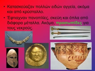 • Κατασκεύαζαν πολλών ειδών αγγεία, ακόμα
και από κρύσταλλο.
• Έφτιαχναν πανοπλίες, σκεύη και όπλα από
διάφορα μέταλλα. Ακόμα, προσωπίδες για
τους νεκρούς.
 