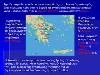 Την ίδια περίοδο που άκμασαν ο Κυκλαδικός και ο Μινωικός πολιτισμός
ένας νέος λαός ήρθε από το Βορρά και εγκαταστάθηκε στη κεντρική και
νότια Ελλάδα. Αυτοί ήταν οι πρώτοι Έλληνες και ονομάστηκαν Αχαιοί.
Γνώρισαν το
Κυκλαδικό και
Μινωικό πολιτισμό
και δημιούργησαν
το δικό τους που
ονομάστηκε
Μυκηναϊκός.
Η μεγαλύτερη
πόλη του
Μυκηναϊκού
πολιτισμού ήταν
οι Μυκήνες.
Άλλα μυκηναϊκά
κέντρα ήταν η
Θήβα, η Σπάρτη,
η Αθήνα, η
Ιωλκός, ο
Ορχομενός κ.α.
Οι Αχαιοί έκαμαν εκστρατεία εναντίον της Τροίας. Ο πόλεμος
κράτησε 10 χρόνια και οι Αχαιοί νίκησαν. Οι Αχαιοί ήθελαν
την Τροία εξαιτίας της στρατηγικής της θέσης, για να
δημιουργήσουν εκεί ένα δικό τους εμπορικό σταθμό.
 