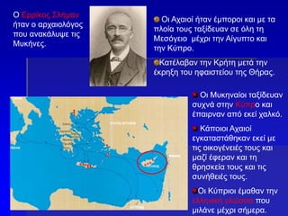Ο Ερρίκος Σλήμαν
ήταν ο αρχαιολόγος
που ανακάλυψε τις
Μυκήνες.
Οι Αχαιοί ήταν έμποροι και με τα
πλοία τους ταξίδευαν σε όλη τη
Μεσόγειο μέχρι την Αίγυπτο και
την Κύπρο.
Κατέλαβαν την Κρήτη μετά την
έκρηξη του ηφαιστείου της Θήρας.
Οι Μυκηναίοι ταξίδευαν
συχνά στην Κύπρο και
έπαιρναν από εκεί χαλκό.
Κάποιοι Αχαιοί
εγκαταστάθηκαν εκεί με
τις οικογένειές τους και
μαζί έφεραν και τη
θρησκεία τους και τις
συνήθειές τους.
Οι Κύπριοι έμαθαν την
ελληνική γλώσσα που
μιλάνε μέχρι σήμερα.
 