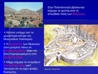 Δρακιού Τσαμπίκα
Στην Πελοπόννησο βρίσκονται
σήμερα τα ερείπια από τη
σπουδαία πόλη των Μυκηνών.
Κάποτε υπήρχε εκεί το
μεγαλύτερο κέντρο του
Μυκηναϊκού πολιτισμού.
Η ακρόπολη των Μυκηνών
ήταν χτισμένη πάνω σε
δυσκολοπρόσιτο λόφο και
ήταν περιτριγυρισμένη από
τεράστια τείχη.
Μέχρι σήμερα τα ονομάζουν
κυκλώπεια τείχη γιατί
πίστευαν ότι τα είχαν φτιάξει
Κύκλωπες.
 