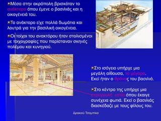 Δρακιού Τσαμπίκα
Μέσα στην ακρόπολη βρισκόταν το
ανάκτορο όπου έμενε ο βασιλιάς και η
οικογένειά του.
Το ανάκτορο είχε πολλά δωμάτια και
λουτρά για την βασιλική οικογένεια.
Οι τοίχοι του ανακτόρου ήταν στολισμένοι
με τοιχογραφίες που παρίσταναν σκηνές
πολέμου και κυνηγιού.
Στο ισόγειο υπήρχε μια
μεγάλη αίθουσα, το μέγαρο.
Εκεί ήταν ο θρόνος του βασιλιά.
Στο κέντρο της υπήρχε μια
στρογγυλή εστία όπου έκαιγε
συνέχεια φωτιά. Εκεί ο βασιλιάς
διασκέδαζε με τους φίλους του.
 