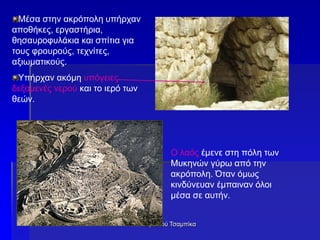 Δρακιού Τσαμπίκα
Μέσα στην ακρόπολη υπήρχαν
αποθήκες, εργαστήρια,
θησαυροφυλάκια και σπίτια για
τους φρουρούς, τεχνίτες,
αξιωματικούς.
Υπήρχαν ακόμη υπόγειες
δεξαμενές νερού και το ιερό των
θεών.
Ο λαός έμενε στη πόλη των
Μυκηνών γύρω από την
ακρόπολη. Όταν όμως
κινδύνευαν έμπαιναν όλοι
μέσα σε αυτήν.
 