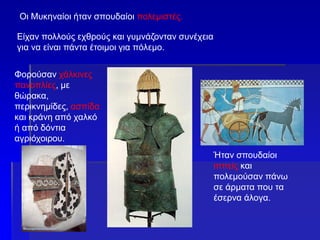 Οι Μυκηναίοι ήταν σπουδαίοι πολεμιστές.
Είχαν πολλούς εχθρούς και γυμνάζονταν συνέχεια
για να είναι πάντα έτοιμοι για πόλεμο.
Φορούσαν χάλκινες
πανοπλίες, με
θώρακα,
περικνημίδες, ασπίδα
και κράνη από χαλκό
ή από δόντια
αγριόχοιρου.
Ήταν σπουδαίοι
ιππείς και
πολεμούσαν πάνω
σε άρματα που τα
έσερνα άλογα.
 