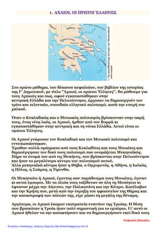 1.
Στο πρώτο μάθημα, του δέκατου κεφαλαίου, του βιβλίου της ιστορίας
της Γ' Δημοτικού, με τίτλο "Αχαιοί, οι πρώτοι Έλληνες", θα μάθουμε για
τους Αχαιούς και πως, αφού εγκαταστάθηκαν στην
κεντρική Ελλάδα και την Πελοπόννησο, άρχισαν να δημιουργούν τον
τρίτο και τελευταίο, σπουδαίο ελληνικό πολιτισμό, κατά την εποχή του
χαλκού.
Όταν ο Κυκλαδικός και ο Μινωικός πολιτισμός βρίσκονταν στην ακμή
τους, ένας νέος λαός, οι Αχαιοί, ήρθαν από τον Βορρά κι
εγκαταστάθηκαν στην κεντρική και τη νότια Ελλάδα. Αυτοί είναι οι
πρώτοι Έλληνες.
Οι Αχαιοί γνώρισαν τον Κυκλαδικό και τον Μινωικό πολιτισμό και
εντυπωσιάστηκαν.
Έμαθαν πολλά πράγματα από τους Κυκλαδίτες και τους Μινωίτες και
δημιούργησαν τον δικό τους πολιτισμό που ονομάζεται Μυκηναϊκός.
Πήρε το όνομά του από τις Μυκήνες, που βρίσκονται στην Πελοπόννησο
και ήταν το μεγαλύτερο κέντρο του πολιτισμού αυτού.
Άλλα μυκηναϊκά κέντρα ήταν η Θήβα, ο Ορχομενός, η Αθήνα, η Ιωλκός,
η Πύλος, η Σπάρτη, η Τίρυνθα.
Οι Μυκηναίοι ή Αχαιοί, έχοντας σαν παράδειγμα τους Μινωίτες, έγιναν
κι αυτοί έμποροι. Με τα πλοία τους ταξίδευαν σε όλη τη Μεσόγειο κι
έφταναν μέχρι την Αίγυπτο, την Παλαιστίνη και την Κύπρο. Κατέλαβαν
και την Κρήτη που, μετά από την έκρηξη του ηφαιστείου της Θήρας και
την καταστροφή των πόλεών της, είχε χάσει τη μεγάλη της δύναμη.
Αργότερα, οι Αχαιοί έκαμαν εκστρατεία εναντίον της Τροίας. Η θέση
που βρισκόταν η Τροία ήταν πολύ σημαντική για το εμπόριο. Γι’ αυτό οι
Αχαιοί ήθελαν να την κατακτήσουν και να δημιουργήσουν εκεί δικό τους
Ψηφιακός δάσκαλος
Επιμέλεια επανάληψης: Χρήστος Χαρμπής http://kritiria.blogspot.gr σελ.16
 