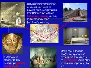 Οι Μυκηναίοι πίστευαν ότι
οι νεκροί ζουν μετά το
θάνατό τους. Έκτιζαν μέσα
στις πλαγιές των λόφων
θολωτούς τάφους και εκεί
τοποθετούσαν τους
βασιλικούς νεκρούς.
Σκέπαζαν τα
πρόσωπα των
νεκρών με χρυσές
προσωπίδες
Μέσα στους τάφους
έβαζαν τα προσωπικά
αντικείμενα των νεκρών ,
τα κτερίσματα. Αυτά ήταν
αγγεία, κοσμήματα, όπλα
κ.α.
 