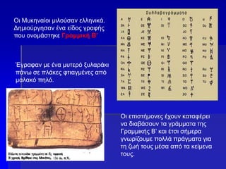 Οι Μυκηναίοι μιλούσαν ελληνικά.
Δημιούργησαν ένα είδος γραφής
που ονομάστηκε Γραμμική Β’
Έγραφαν με ένα μυτερό ξυλαράκι
πάνω σε πλάκες φτιαγμένες από
μαλακό πηλό.
Οι επιστήμονες έχουν καταφέρει
να διαβάσουν τα γράμματα της
Γραμμικής Β’ και έτσι σήμερα
γνωρίζουμε πολλά πράγματα για
τη ζωή τους μέσα από τα κείμενα
τους.
 