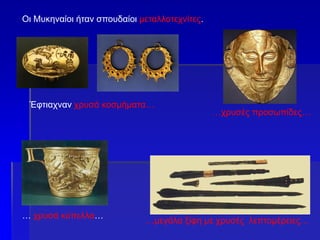Οι Μυκηναίοι ήταν σπουδαίοι μεταλλοτεχνίτες.
… χρυσά κύπελλα…
…χρυσές προσωπίδες…
…μεγάλα ξίφη με χρυσές λεπτομέρειες…
Έφτιαχναν χρυσά κοσμήματα…
 