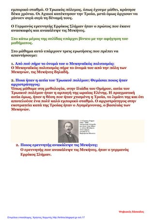 εμπορικό σταθμό. Ο Τρωικός πόλεμος, όπως έχουμε μάθει, κράτησε
δέκα χρόνια. Οι Αχαιοί κατέκτησαν την Τροία, μετά όμως άρχισαν να
χάνουν σιγά σιγά τη δύναμή τους.
Ο Γερμανός ερευνητής Ερρίκος Σλήμαν ήταν ο πρώτος που έκανε
ανασκαφές και ανακάλυψε τις Μυκήνες.
Στο κάτω μέρος της σελίδας υπάρχει βίντεο με την αφήγηση του
μαθήματος.
Στο μάθημα αυτό υπάρχουν τρεις ερωτήσεις που πρέπει να
απαντήσουμε:
1. Από πού πήρε το όνομά του ο Μυκηναϊκός πολιτισμός;
Ο Μυκηναϊκός πολιτισμός πήρε το όνομά του από την πόλη των
Μυκηνών, τις Μυκήνες δηλαδή.
2. Ποια ήταν η αιτία του Τρωικού πολέμου; Θυμάσαι ποιος ήταν
αρχιστράτηγος;
Όπως μάθαμε στη μυθολογία, στην Ιλιάδα του Ομήρου, αιτία του
Τρωικού πολέμου ήταν η αρπαγή της ωραίας Ελένης. Η πραγματική
αιτία όμως, ήταν η θέση που ήταν χτισμένη η Τροία, το λιμάνι της και ότι
αποτελούσε ένα πολύ καλό εμπορικό σταθμό. Ο αρχιστράτηγος στην
εκστρατεία κατά της Τροίας ήταν ο Αγαμέμνονας, ο βασιλιάς των
Μυκηνών.
2. Ποιος ερευνητής ανακάλυψε τις Μυκήνες;
Ο ερευνητής που ανακάλυψε τις Μυκήνες, ήταν ο γερμανός
Ερρίκος Σλήμαν.
Ψηφιακός δάσκαλος
Επιμέλεια επανάληψης: Χρήστος Χαρμπής http://kritiria.blogspot.gr σελ.17
 
