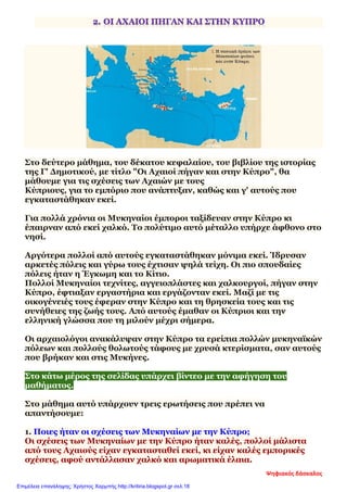 Στο δεύτερο μάθημα, του δέκατου κεφαλαίου, του βιβλίου της ιστορίας
της Γ' Δημοτικού, με τίτλο "Οι Αχαιοί πήγαν και στην Κύπρο", θα
μάθουμε για τις σχέσεις των Αχαιών με τους
Κύπριους, για το εμπόριο που ανάπτυξαν, καθώς και γ' αυτούς που
εγκαταστάθηκαν εκεί.
Για πολλά χρόνια οι Μυκηναίοι έμποροι ταξίδευαν στην Κύπρο κι
έπαιρναν από εκεί χαλκό. Το πολύτιμο αυτό μέταλλο υπήρχε άφθονο στο
νησί.
Αργότερα πολλοί από αυτούς εγκαταστάθηκαν μόνιμα εκεί. Ίδρυσαν
αρκετές πόλεις και γύρω τους έχτισαν ψηλά τείχη. Οι πιο σπουδαίες
πόλεις ήταν η Έγκωμη και το Κίτιο.
Πολλοί Μυκηναίοι τεχνίτες, αγγειοπλάστες και χαλκουργοί, πήγαν στην
Κύπρο, έφτιαξαν εργαστήρια και εργάζονταν εκεί. Μαζί με τις
οικογένειές τους έφεραν στην Κύπρο και τη θρησκεία τους και τις
συνήθειες της ζωής τους. Από αυτούς έμαθαν οι Κύπριοι και την
ελληνική γλώσσα που τη μιλούν μέχρι σήμερα.
Οι αρχαιολόγοι ανακάλυψαν στην Κύπρο τα ερείπια πολλών μυκηναϊκών
πόλεων και πολλούς θολωτούς τάφους με χρυσά κτερίσματα, σαν αυτούς
που βρήκαν και στις Μυκήνες.
Στο κάτω μέρος της σελίδας υπάρχει βίντεο με την αφήγηση του
μαθήματος.
Στο μάθημα αυτό υπάρχουν τρεις ερωτήσεις που πρέπει να
απαντήσουμε:
1. Ποιες ήταν οι σχέσεις των Μυκηναίων με την Κύπρο;
Οι σχέσεις των Μυκηναίων με την Κύπρο ήταν καλές, πολλοί μάλιστα
από τους Αχαιούς είχαν εγκατασταθεί εκεί, κι είχαν καλές εμπορικές
σχέσεις, αφού αντάλλασαν χαλκό και αρωματικά έλαια.
Ψηφιακός δάσκαλος
Επιμέλεια επανάληψης: Χρήστος Χαρμπής http://kritiria.blogspot.gr σελ.18
 