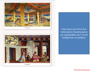 Ήταν όμως και στους δυο
πολιτισμούς διακοσμημένα
με τοιχογραφίες και σ’ αυτά
διεξάγονταν το εμπόριο.
Πηγή: Βίλη Καραγιώργου
 