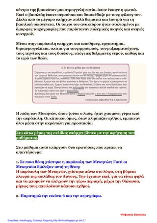 κέντρο της βρισκόταν μια στρογγυλή εστία, όπου έκαιγε η φωτιά.
Εκεί ο βασιλιάς έκανε συμπόσια και διασκέδαζε με τους φίλους του.
Δίπλα από το μέγαρο υπήρχαν πολλά δωμάτια και λουτρά για τη
βασιλική οικογένεια. Οι τοίχοι του ανακτόρου ήταν στολισμένοι με
όμορφες τοιχογραφίες που παρίσταναν πολεμικές σκηνές και σκηνές
κυνηγιού.
Μέσα στην ακρόπολη υπήρχαν και αποθήκες, εργαστήρια,
θησαυροφυλάκια, σπίτια για τους φρουρούς, τους αξιωματούχους,
τους τεχνίτες και τους δούλους, υπόγειες δεξαμενές νερού, καθώς και
το ιερό των θεών.
Η πόλη των Μυκηνών, όπου ζούσε ο λαός, ήταν χτισμένη γύρω από
την ακρόπολη. Οι κάτοικοι όμως, όταν πλησίαζαν εχθροί, έμπαιναν
όλοι μέσα στην ακρόπολη για προστασία.
Στο κάτω μέρος της σελίδας υπάρχει βίντεο με την αφήγηση του
μαθήματος.
Στο μάθημα αυτό υπάρχουν δυο ερωτήσεις που πρέπει να
απαντήσουμε:
1. Σε ποια θέση χτίστηκε η ακρόπολη των Μυκηνών; Γιατί οι
Μυκηναίοι διάλεξαν αυτή τη θέση;
Η ακρόπολη των Μυκηνών, χτίστηκε πάνω στο λόφο, στη βόρεια
πλευρά της κοιλάδας του Άργους. Την έχτισαν εκεί, για να είναι ψηλά
και να μπορούν να ελέγχουν την γύρω περιοχή, μέχρι την θάλασσα,
μήπως τους απειλούσαν κάποιοι εχθροί.
2. Παρατηρώ την εικόνα 6 και την περιγράφω.
Ψηφιακός δάσκαλος
Επιμέλεια επανάληψης: Χρήστος Χαρμπής http://kritiria.blogspot.gr σελ.21
 