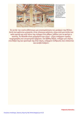 Σε αυτήν την εικόνα βλέπουμε μια αναπαράσταση του μεγάρου της Πύλου.
Αυτό που φαίνεται μπροστά, είναι τέσσερις κολώνες, γύρω από μια εστία που
καίει φωτιά και από πάνω της υπάρχει ένα αίθριο, μάλλον για να φεύγει ο
καπνός. Το δάπεδο είναι μαρμάρινο και γύρω - γύρω υπάρχουν ωραίες
τοιχογραφίες και γεωμετρικά σχήματα. Στο βάθος δεξιά, υπάρχει μια πόρτα,
ενώ δεξιά της και αριστερά της στην άκρη, υπάρχουν άνθρωποι που στέκονται
και κουβεντιάζουν.
Ψηφιακός δάσκαλος
Επιμέλεια επανάληψης: Χρήστος Χαρμπής http://kritiria.blogspot.gr σελ.22
 