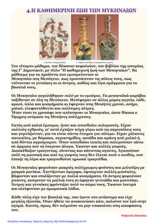 Στο τέταρτο μάθημα, του δέκατου κεφαλαίου, του βιβλίου της ιστορίας
της Γ' Δημοτικού, με τίτλο "Η καθημερινή ζωή των Μυκηναίων", θα
μάθουμε για τα προϊόντα που εμπορεύονταν οι
Μυκηναίοι στη Μεσόγειο, πως προστάτευαν τις πόλεις τους, πως
ντύνονταν οι γυναίκες κι οι άντρες, καθώς και λίγα πράγματα για το
βασιλιά τους.
Οι Μυκηναίοι ασχολήθηκαν πολύ με το εμπόριο. Τα μυκηναϊκά καράβια
ταξίδευαν σε όλη τη Μεσόγειο. Μετέφεραν σε άλλες χώρες αγγεία, λάδι,
κρασί, όπλα και κοσμήματα κι έφερναν στις Μυκήνες χρυσό, ασήμι,
χαλκό, ελεφαντόδοντο και πολύτιμες πέτρες.
Ήταν τόσο το χρυσάφι που απέκτησαν οι Μυκηναίοι, ώστε δίκαια ο
Όμηρος ονόμασε τις Μυκήνες πολύχρυσες.
Εκτός από καλοί έμποροι, ήταν και σπουδαίοι πολεμιστές. Είχαν
πολλούς εχθρούς, γι’ αυτό έχτιζαν τείχη γύρω από τις ακροπόλεις τους
και γυμνάζονταν, για να είναι πάντα έτοιμοι για πόλεμο. Είχαν χάλκινες
πανοπλίες, με θώρακα, περικνημίδες, ασπίδα και κράνη από χαλκό ή
από δόντια αγριόχοιρου. Ήταν σπουδαίοι ιππείς και πολεμούσαν πάνω
σε άρματα που τα έσερναν άλογα. Έκαναν και πολλές γιορτές.
Διασκέδαζαν τρώγοντας, πίνοντας και κάνοντας αγώνες. Αγαπούσαν
πολύ τη μουσική και από τις γιορτές τους δεν έλειπε ποτέ ο αοιδός, που
έπαιζε τη λύρα και τραγουδούσε ηρωικά τραγούδια.
Οι Μυκηναίες φορούσαν μακριές πολύχρωμες φούστες και μπλούζες με
μακριά μανίκια. Χτενίζονταν όμορφα, έφτιαχναν πολλές μπούκλες,
βάφονταν και στολίζονταν με πολλά κοσμήματα. Οι άντρες φορούσαν
χιτώνες, κούρευαν τα μαλλιά τους κι άφηναν γενειάδα και μουστάκι.
Άντρες και γυναίκες φρόντιζαν πολύ το σώμα τους. Έκαναν λουτρά
και αλείφονταν με αρωματικά λάδια.
Κάθε πόλη είχε τον βασιλιά της, που έμενε στο ανάκτορο και είχε
μεγάλη εξουσία. Όταν ήθελε να ανακοινώσει κάτι, καλούσε τον λαό στην
αγορά. Κανείς, όμως, δεν τολμούσε να μην υπακούσει στις αποφάσεις
του.
Ψηφιακός δάσκαλος
Επιμέλεια επανάληψης: Χρήστος Χαρμπής http://kritiria.blogspot.gr σελ.23
 