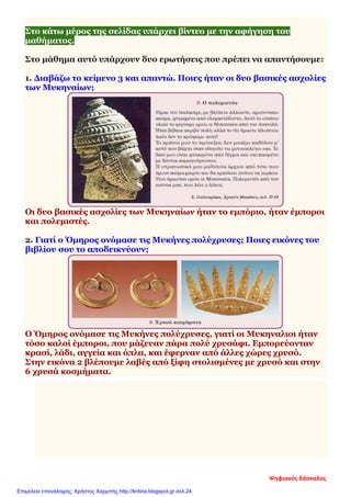 Στο κάτω μέρος της σελίδας υπάρχει βίντεο με την αφήγηση του
μαθήματος.
Στο μάθημα αυτό υπάρχουν δυο ερωτήσεις που πρέπει να απαντήσουμε:
1. Διαβάζω το κείμενο 3 και απαντώ. Ποιες ήταν οι δυο βασικές ασχολίες
των Μυκηναίων;
Οι δυο βασικές ασχολίες των Μυκηναίων ήταν το εμπόριο, ήταν έμποροι
και πολεμιστές.
2. Γιατί ο Όμηρος ονόμασε τις Μυκήνες πολύχρυσες; Ποιες εικόνες του
βιβλίου σου το αποδεικνύουν;
Ο Όμηρος ονόμασε τις Μυκήνες πολύχρυσες, γιατί οι Μυκηναλιοι ήταν
τόσο καλοί έμποροι, που μάζευαν πάρα πολύ χρυσάφι. Εμπορεύονταν
κρασί, λάδι, αγγεία και όπλα, και έφερναν από άλλες χώρες χρυσό.
Στην εικόνα 2 βλέπουμε λαβές από ξίφη στολισμένες με χρυσό και στην
6 χρυσά κοσμήματα.
Ψηφιακός δάσκαλος
Επιμέλεια επανάληψης: Χρήστος Χαρμπής http://kritiria.blogspot.gr σελ.24
 