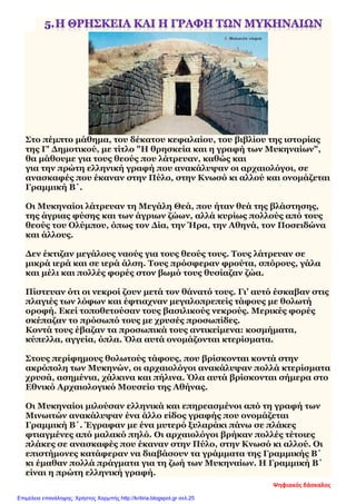 Στο πέμπτο μάθημα, του δέκατου κεφαλαίου, του βιβλίου της ιστορίας
της Γ' Δημοτικού, με τίτλο "Η θρησκεία και η γραφή των Μυκηναίων",
θα μάθουμε για τους θεούς που λάτρευαν, καθώς και
για την πρώτη ελληνική γραφή που ανακάλυψαν οι αρχαιολόγοι, σε
ανασκαφές που έκαναν στην Πύλο, στην Κνωσό κι αλλού και ονομάζεται
Γραμμική Β΄.
Οι Μυκηναίοι λάτρευαν τη Μεγάλη Θεά, που ήταν θεά της βλάστησης,
της άγριας φύσης και των άγριων ζώων, αλλά κυρίως πολλούς από τους
θεούς του Ολύμπου, όπως τον Δία, την Ήρα, την Αθηνά, τον Ποσειδώνα
και άλλους.
Δεν έκτιζαν μεγάλους ναούς για τους θεούς τους. Τους λάτρευαν σε
μικρά ιερά και σε ιερά άλση. Τους πρόσφεραν φρούτα, σπόρους, γάλα
και μέλι και πολλές φορές στον βωμό τους θυσίαζαν ζώα.
Πίστευαν ότι οι νεκροί ζουν μετά τον θάνατό τους. Γι’ αυτό έσκαβαν στις
πλαγιές των λόφων και έφτιαχναν μεγαλοπρεπείς τάφους με θολωτή
οροφή. Εκεί τοποθετούσαν τους βασιλικούς νεκρούς. Μερικές φορές
σκέπαζαν το πρόσωπό τους με χρυσές προσωπίδες.
Κοντά τους έβαζαν τα προσωπικά τους αντικείμενα: κοσμήματα,
κύπελλα, αγγεία, όπλα. Όλα αυτά ονομάζονται κτερίσματα.
Στους περίφημους θολωτούς τάφους, που βρίσκονται κοντά στην
ακρόπολη των Μυκηνών, οι αρχαιολόγοι ανακάλυψαν πολλά κτερίσματα
χρυσά, ασημένια, χάλκινα και πήλινα. Όλα αυτά βρίσκονται σήμερα στο
Εθνικό Αρχαιολογικό Μουσείο της Αθήνας.
Οι Μυκηναίοι μιλούσαν ελληνικά και επηρεασμένοι από τη γραφή των
Μινωιτών ανακάλυψαν ένα άλλο είδος γραφής που ονομάζεται
Γραμμική Β΄. Έγραφαν με ένα μυτερό ξυλαράκι πάνω σε πλάκες
φτιαγμένες από μαλακό πηλό. Οι αρχαιολόγοι βρήκαν πολλές τέτοιες
πλάκες σε ανασκαφές που έκαναν στην Πύλο, στην Κνωσό κι αλλού. Οι
επιστήμονες κατάφεραν να διαβάσουν τα γράμματα της Γραμμικής Β΄
κι έμαθαν πολλά πράγματα για τη ζωή των Μυκηναίων. Η Γραμμική Β΄
είναι η πρώτη ελληνική γραφή.
Ψηφιακός δάσκαλος
Επιμέλεια επανάληψης: Χρήστος Χαρμπής http://kritiria.blogspot.gr σελ.25
 